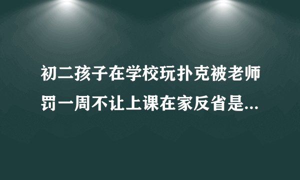 初二孩子在学校玩扑克被老师罚一周不让上课在家反省是否正确？