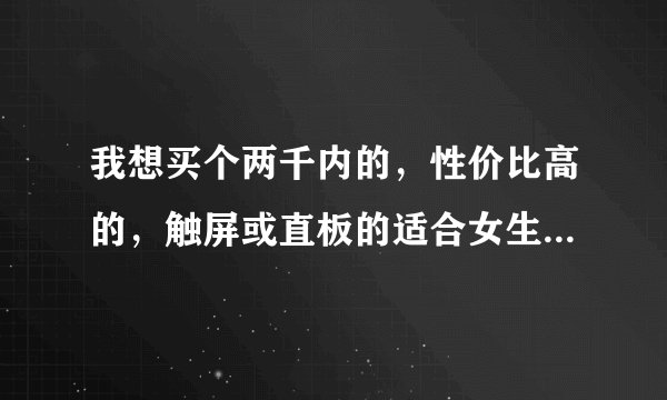 我想买个两千内的，性价比高的，触屏或直板的适合女生用的手机，希望大家推荐一下，谢谢啦~