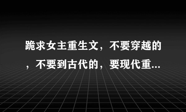 跪求女主重生文，不要穿越的，不要到古代的，要现代重生文，女强的，最好是女主重生前的身子是很懦弱的，