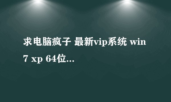 求电脑疯子 最新vip系统 win7 xp 64位下载地址谢谢了 其他不要
