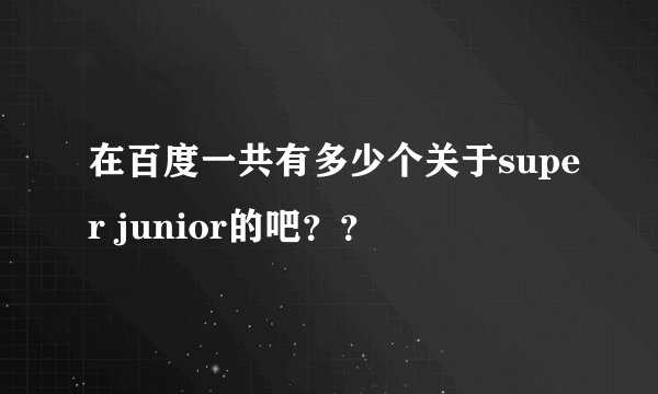 在百度一共有多少个关于super junior的吧？？