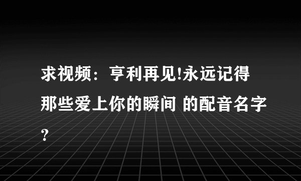 求视频：亨利再见!永远记得那些爱上你的瞬间 的配音名字？