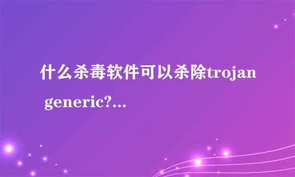 什么杀毒软件可以杀除trojan generic?360不行。