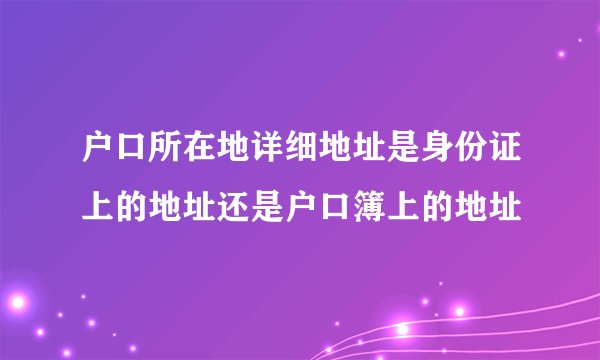 户口所在地详细地址是身份证上的地址还是户口簿上的地址
