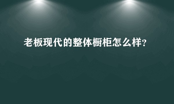 老板现代的整体橱柜怎么样？