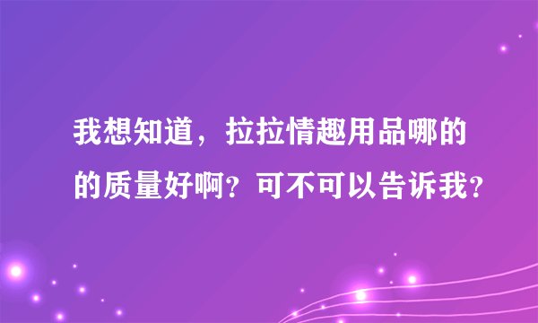 我想知道，拉拉情趣用品哪的的质量好啊？可不可以告诉我？