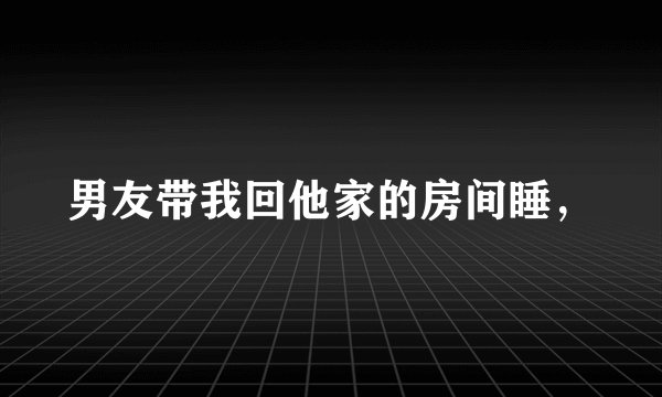 男友带我回他家的房间睡，