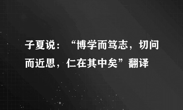 子夏说：“博学而笃志，切问而近思，仁在其中矣”翻译