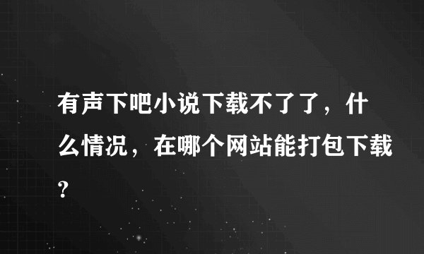 有声下吧小说下载不了了，什么情况，在哪个网站能打包下载？