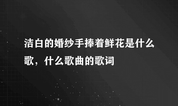 洁白的婚纱手捧着鲜花是什么歌，什么歌曲的歌词