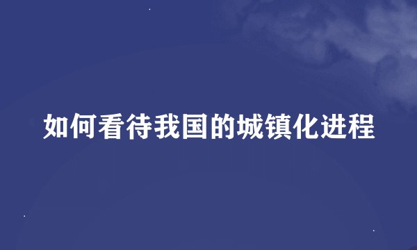 如何看待我国的城镇化进程