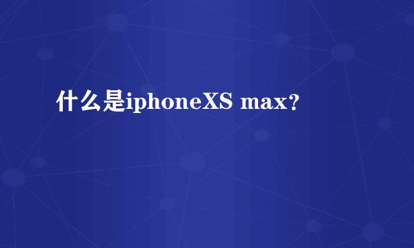 什么是iphoneXS max？
