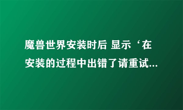 魔兽世界安装时后 显示‘在安装的过程中出错了请重试 如该错误在发生请从新下载一份新按装程序再试