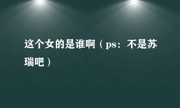 这个女的是谁啊（ps：不是苏瑞吧）