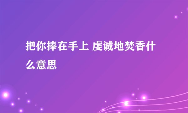 把你捧在手上 虔诚地焚香什么意思