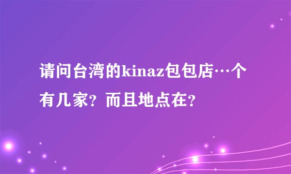 请问台湾的kinaz包包店…个有几家？而且地点在？