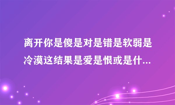 离开你是傻是对是错是软弱是冷漠这结果是爱是恨或是什么 是哪首歌的歌词？