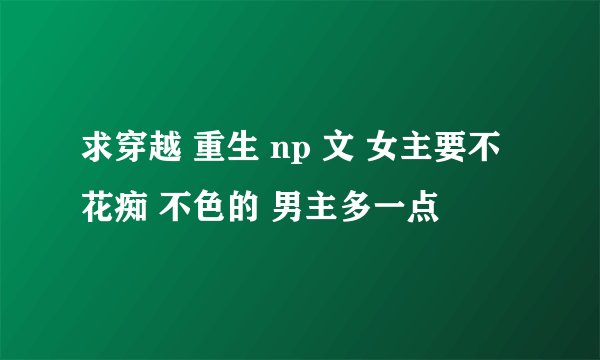 求穿越 重生 np 文 女主要不花痴 不色的 男主多一点