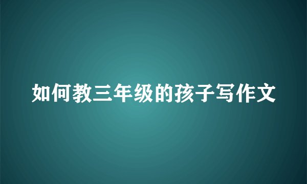 如何教三年级的孩子写作文