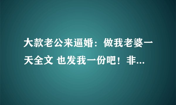 大款老公来逼婚：做我老婆一天全文 也发我一份吧！非常感谢~！