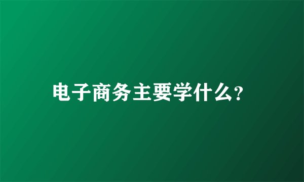 电子商务主要学什么？