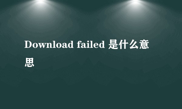 Download failed 是什么意思