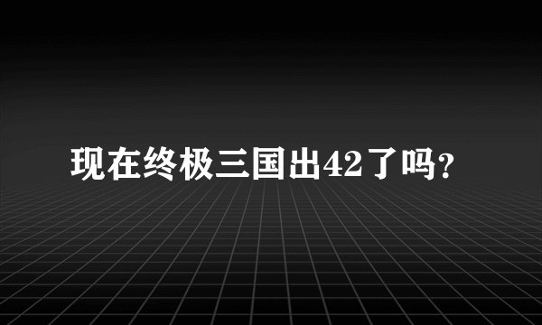 现在终极三国出42了吗？