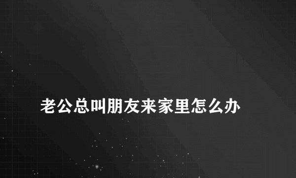 
老公总叫朋友来家里怎么办

