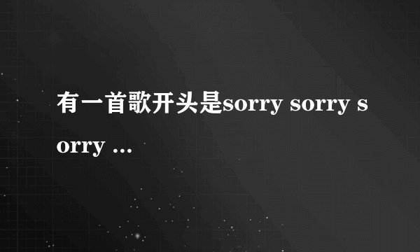 有一首歌开头是sorry sorry sorry sorry后面的不记得了。。sorry是连起来唱的。。这是啥歌?