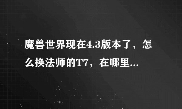 魔兽世界现在4.3版本了，怎么换法师的T7，在哪里换？需要什么物品