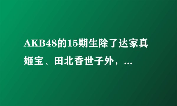 AKB48的15期生除了达家真姬宝、田北香世子外，还有谁呢？列举下呗。谢谢