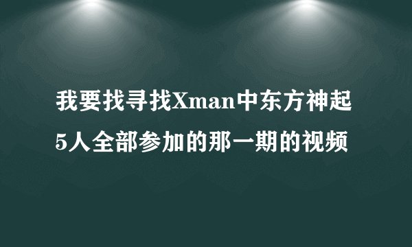 我要找寻找Xman中东方神起5人全部参加的那一期的视频