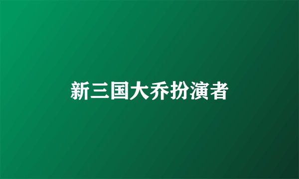 新三国大乔扮演者