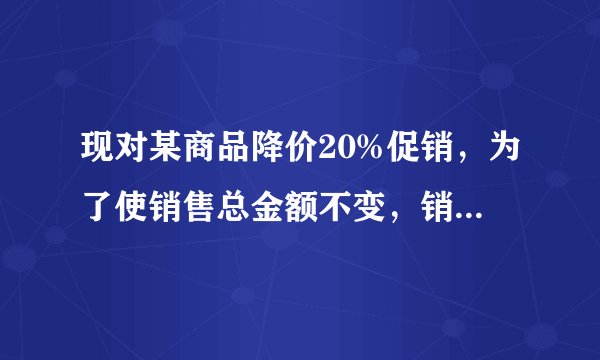现对某商品降价20%促销，为了使销售总金额不变，销售量要比原价销售时增加百分之几？设增加x还是x%
