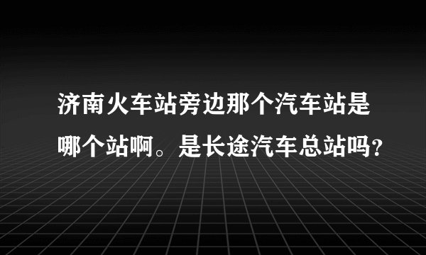 济南火车站旁边那个汽车站是哪个站啊。是长途汽车总站吗？