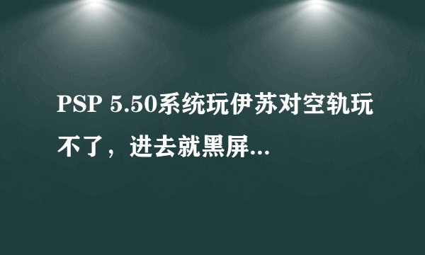 PSP 5.50系统玩伊苏对空轨玩不了，进去就黑屏，ISO TOOL1.60也失败，请问怎么办？