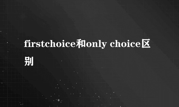 firstchoice和only choice区别