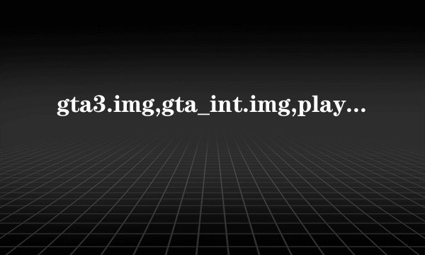 gta3.img,gta_int.img,player.img,cutscene.img这四个文件都是干啥的？急！急！求各位大神帮帮忙