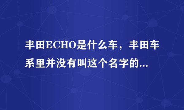 丰田ECHO是什么车，丰田车系里并没有叫这个名字的车啊，希望高手指点！