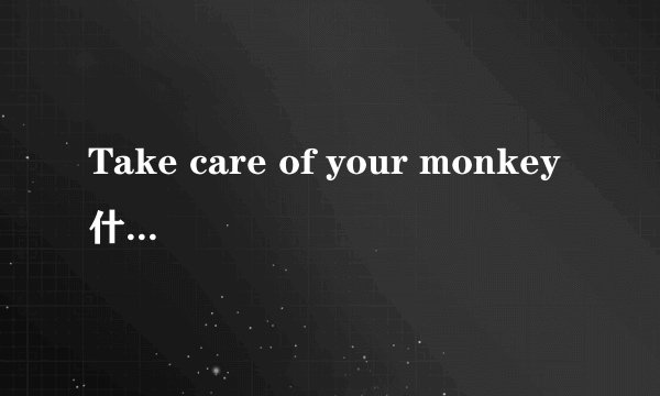 Take care of your monkey什么意思啊？