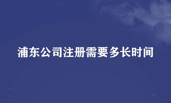 浦东公司注册需要多长时间
