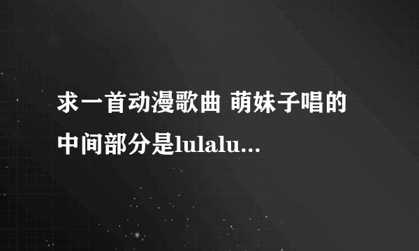 求一首动漫歌曲 萌妹子唱的 中间部分是lulalulaleilulalulalei