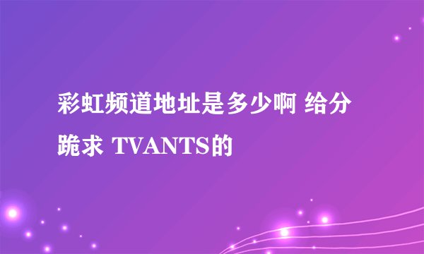 彩虹频道地址是多少啊 给分跪求 TVANTS的