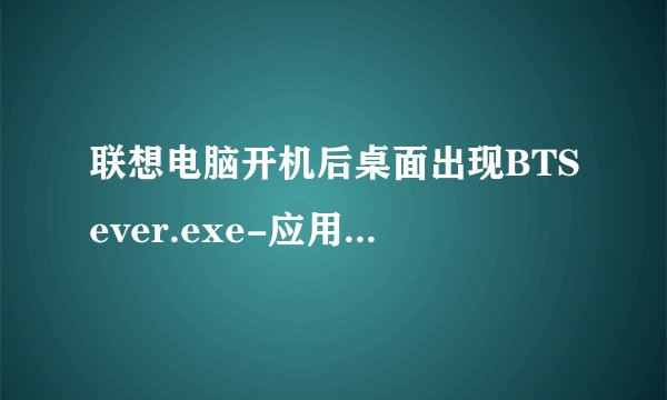 联想电脑开机后桌面出现BTSever.exe-应用程序错误，应用程序无法正常启动（0xco150002）,请问该如何解决