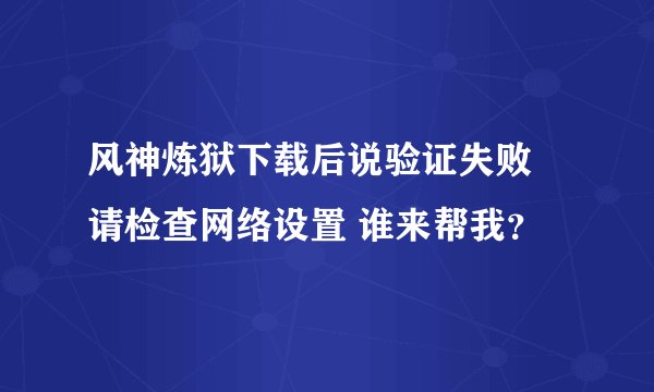 风神炼狱下载后说验证失败 请检查网络设置 谁来帮我？