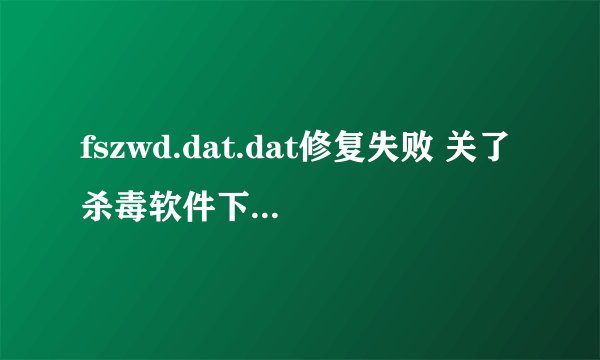 fszwd.dat.dat修复失败 关了杀毒软件下载过 还是修复失败 我该怎么办 急啊 高手说下