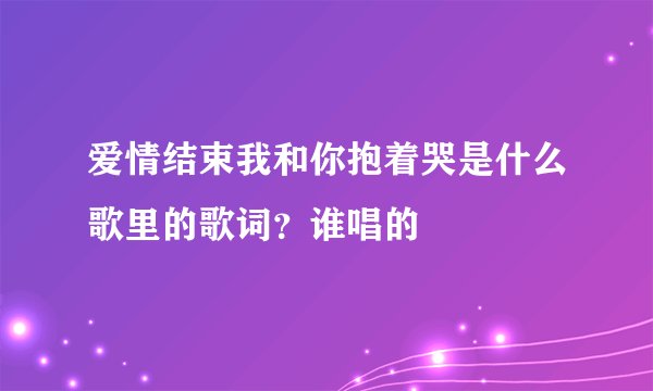 爱情结束我和你抱着哭是什么歌里的歌词？谁唱的