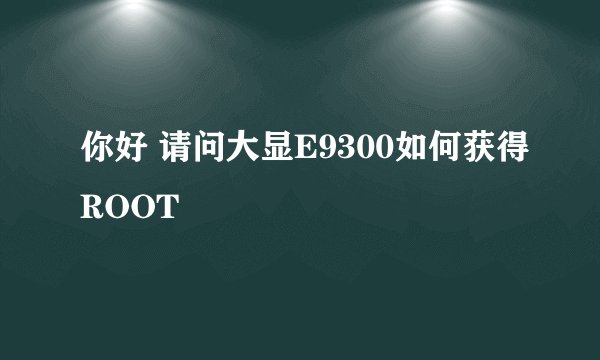 你好 请问大显E9300如何获得ROOT