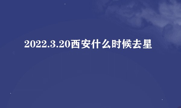 2022.3.20西安什么时候去星