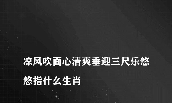 
凉风吹面心清爽垂迎三尺乐悠悠指什么生肖

